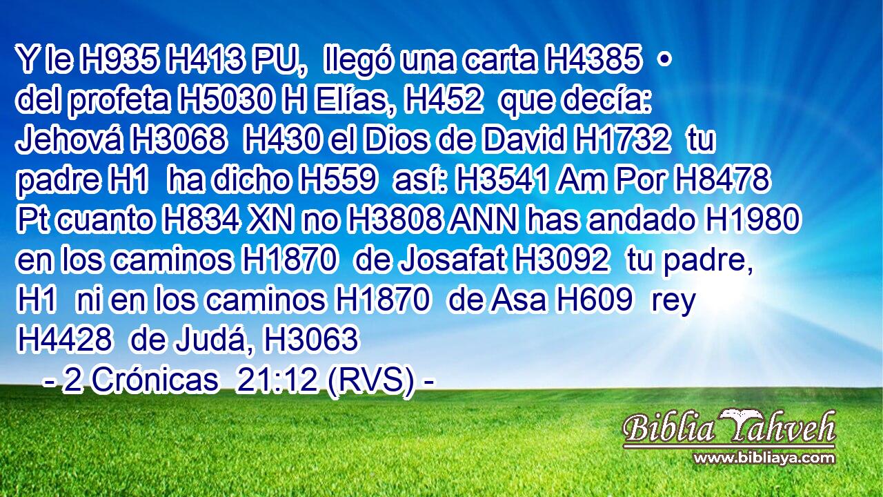 Y le H935 H413 PU,  llegó una carta H4385  • del profeta H5030 H Elías, H452  que decía: Jehová H3068  H430 el Dios de David H1732  tu padre H1  ha dicho H559  así: H3541 Am Por H8478 Pt cuanto H834 XN no H3808 ANN has andado H1980  en los caminos H1870  de Josafat H3092  tu padre, H1  ni en los caminos H1870  de Asa H609  rey H4428  de Judá, H3063  
