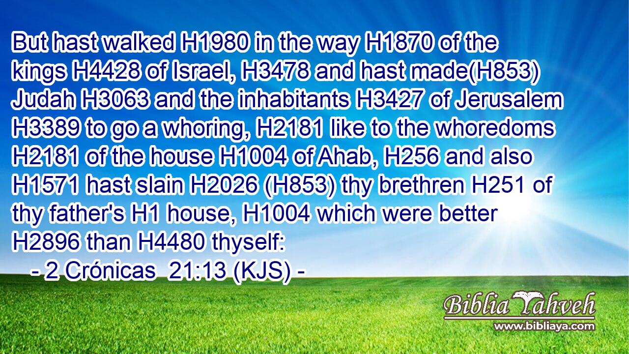 But hast walked H1980 in the way H1870 of the kings H4428 of Israel, H3478 and hast made(H853) Judah H3063 and the inhabitants H3427 of Jerusalem H3389 to go a whoring, H2181 like to the whoredoms H2181 of the house H1004 of Ahab, H256 and also H1571 hast slain H2026 (H853) thy brethren H251 of thy father's H1 house, H1004 which were better H2896 than H4480 thyself: