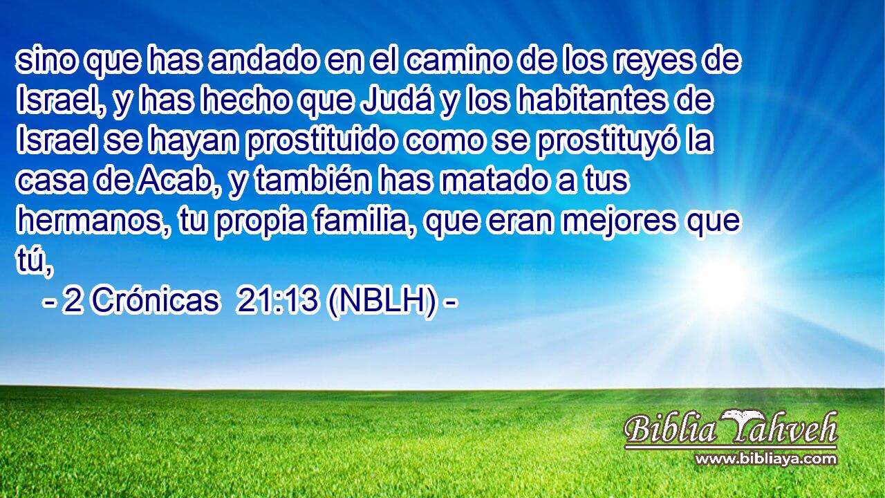  sino que has andado en el camino de los reyes de Israel, y has hecho que Judá y los habitantes de Israel se hayan prostituido como se prostituyó la casa de Acab, y también has matado a tus hermanos, tu propia familia, que eran mejores que tú, 