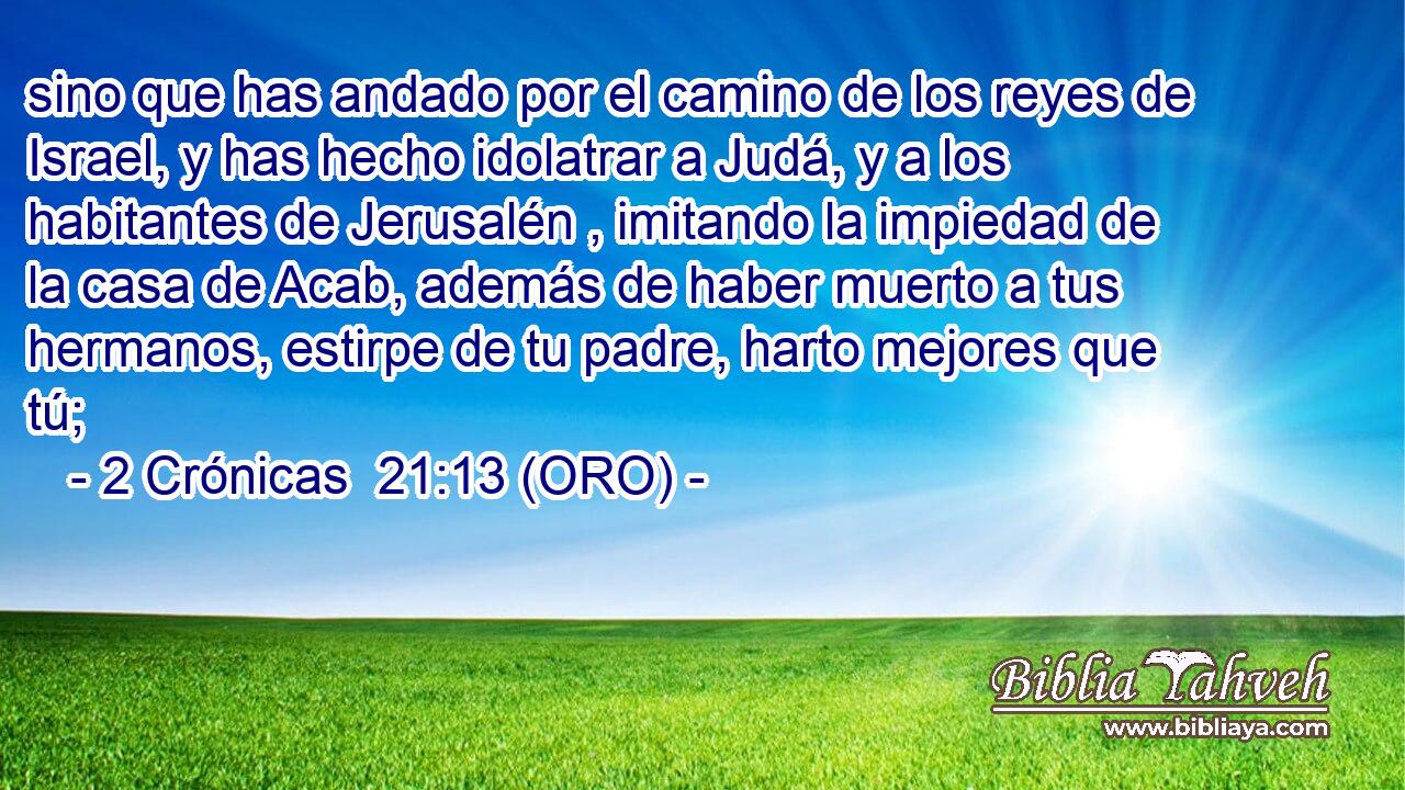  sino que has andado por el camino de los reyes de Israel, y has hecho idolatrar a Judá, y a los habitantes de Jerusalén , imitando la impiedad de la casa de Acab, además de haber muerto a tus hermanos, estirpe de tu padre, harto mejores que tú; 