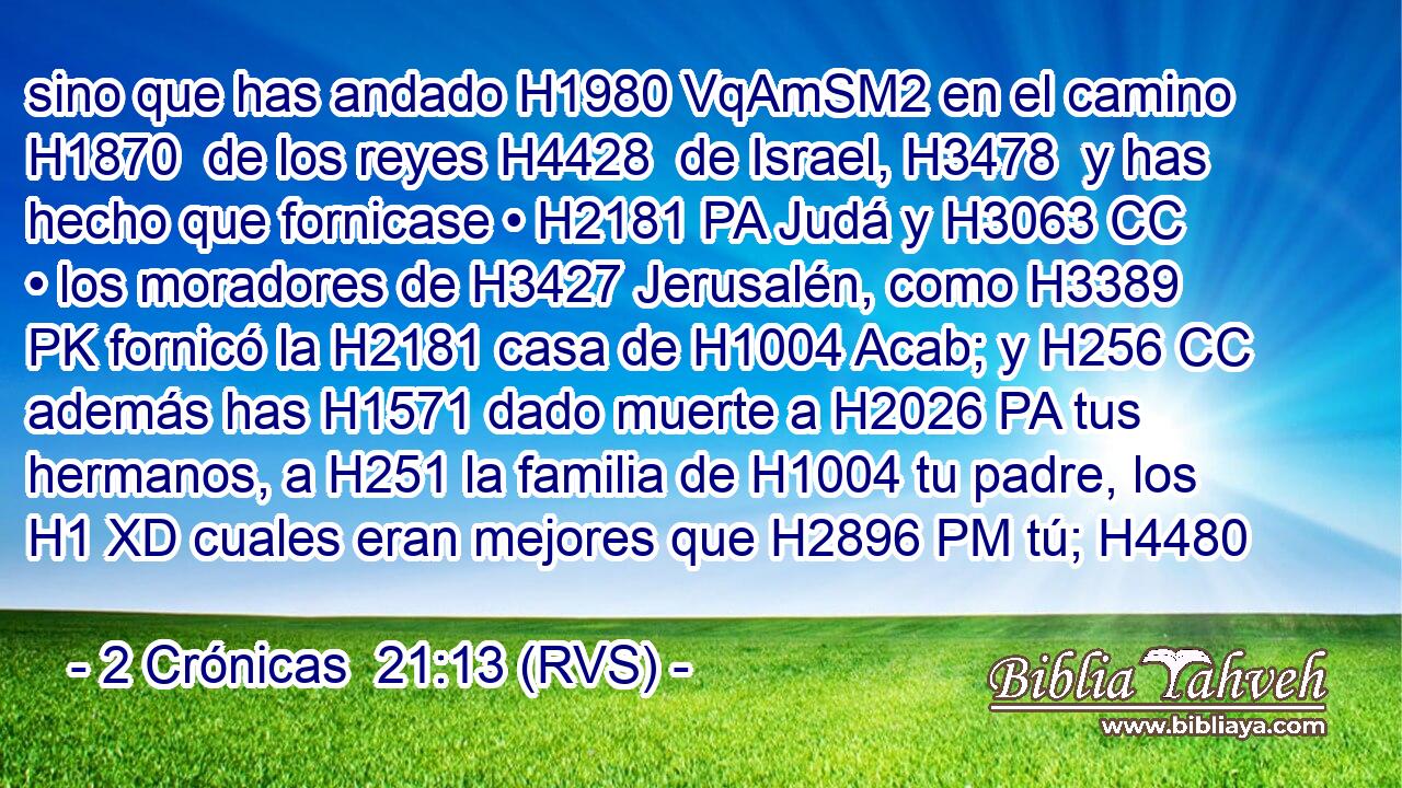 sino que has andado H1980 VqAmSM2 en el camino H1870  de los reyes H4428  de Israel, H3478  y has hecho que fornicase • H2181 PA Judá y H3063 CC • los moradores de H3427 Jerusalén, como H3389 PK fornicó la H2181 casa de H1004 Acab; y H256 CC además has H1571 dado muerte a H2026 PA tus hermanos, a H251 la familia de H1004 tu padre, los H1 XD cuales eran mejores que H2896 PM tú; H4480  