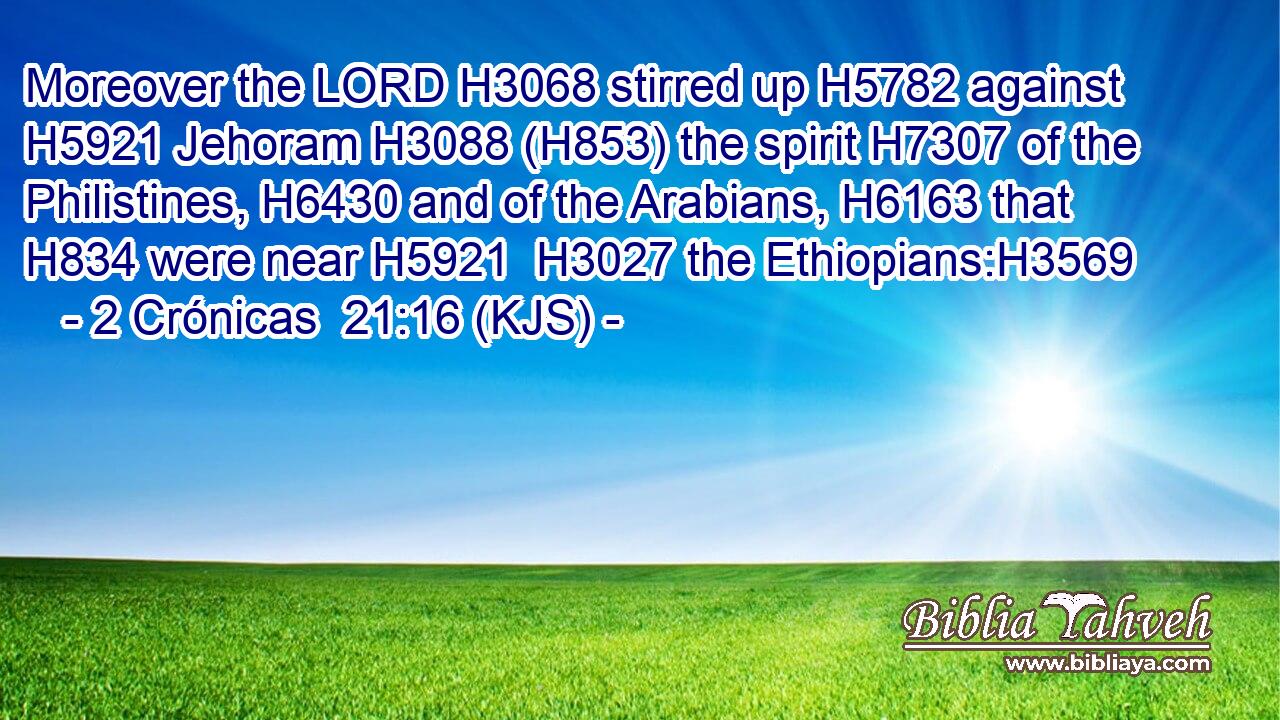 Moreover the LORD H3068 stirred up H5782 against H5921 Jehoram H3088 (H853) the spirit H7307 of the Philistines, H6430 and of the Arabians, H6163 that H834 were near H5921  H3027 the Ethiopians:H3569