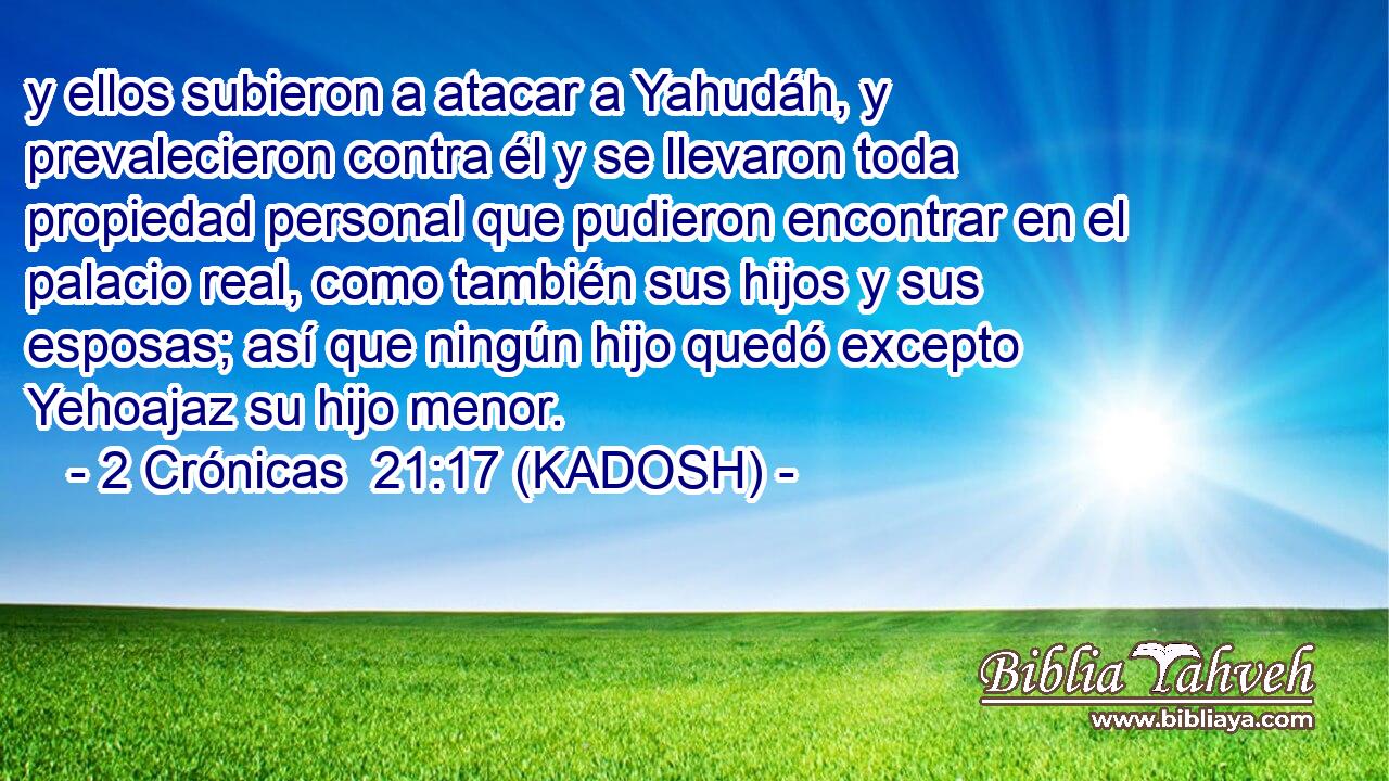  y ellos subieron a atacar a Yahudáh, y prevalecieron contra él y se llevaron toda propiedad personal que pudieron encontrar en el palacio real, como también sus hijos y sus esposas; así que ningún hijo quedó excepto Yehoajaz su hijo menor. 