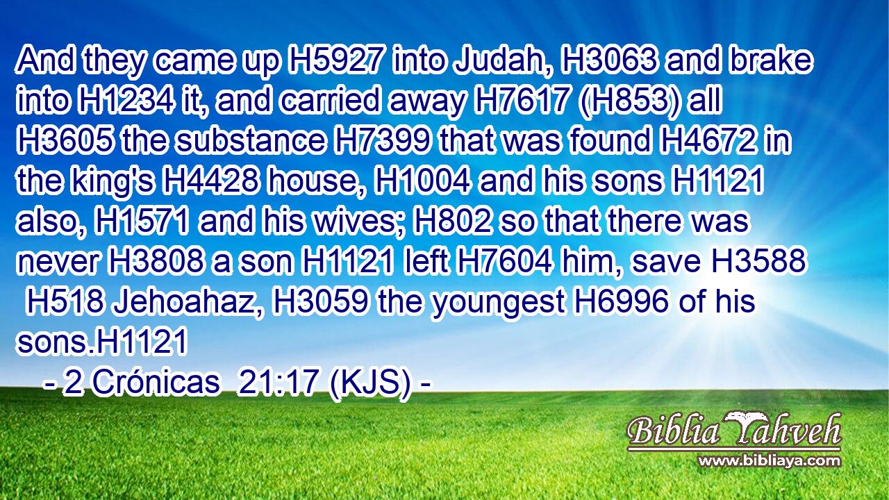And they came up H5927 into Judah, H3063 and brake into H1234 it, and carried away H7617 (H853) all H3605 the substance H7399 that was found H4672 in the king's H4428 house, H1004 and his sons H1121 also, H1571 and his wives; H802 so that there was never H3808 a son H1121 left H7604 him, save H3588  H518 Jehoahaz, H3059 the youngest H6996 of his sons.H1121