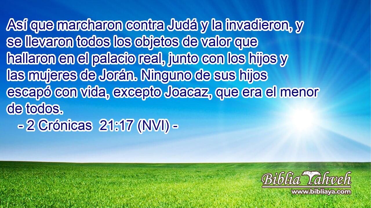  Así que marcharon contra Judá y la invadieron, y se llevaron todos los objetos de valor que hallaron en el palacio real, junto con los hijos y las mujeres de Jorán. Ninguno de sus hijos escapó con vida, excepto Joacaz, que era el menor de todos. 