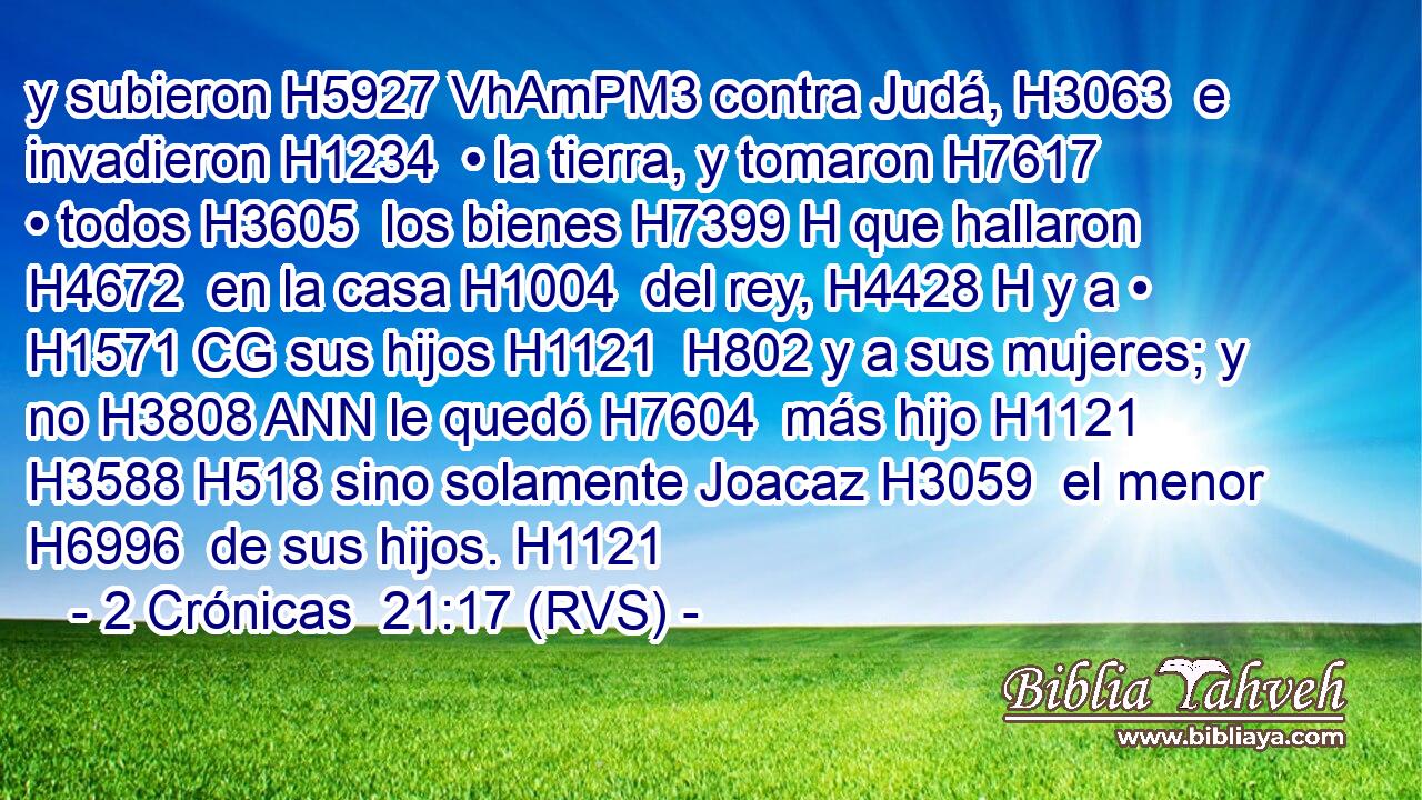 y subieron H5927 VhAmPM3 contra Judá, H3063  e invadieron H1234  • la tierra, y tomaron H7617  • todos H3605  los bienes H7399 H que hallaron H4672  en la casa H1004  del rey, H4428 H y a • H1571 CG sus hijos H1121  H802 y a sus mujeres; y no H3808 ANN le quedó H7604  más hijo H1121  H3588 H518 sino solamente Joacaz H3059  el menor H6996  de sus hijos. H1121  