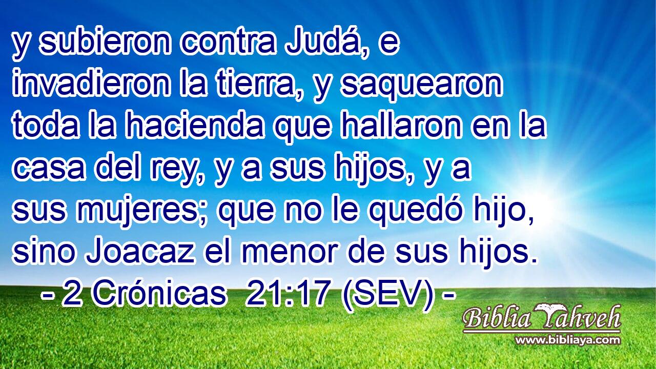 y subieron contra Judá, e invadieron la tierra, y saquearon toda la hacienda que hallaron en la casa del rey, y a sus hijos, y a sus mujeres; que no le quedó hijo, sino Joacaz el menor de sus hijos.