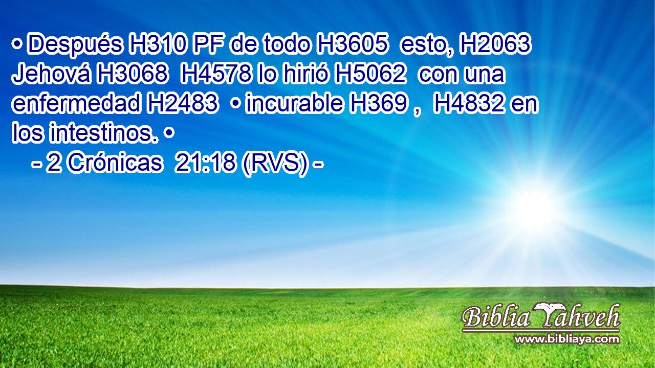 • Después H310 PF de todo H3605  esto, H2063  Jehová H3068  H4578 lo hirió H5062  con una enfermedad H2483  • incurable H369 ,  H4832 en los intestinos. • 