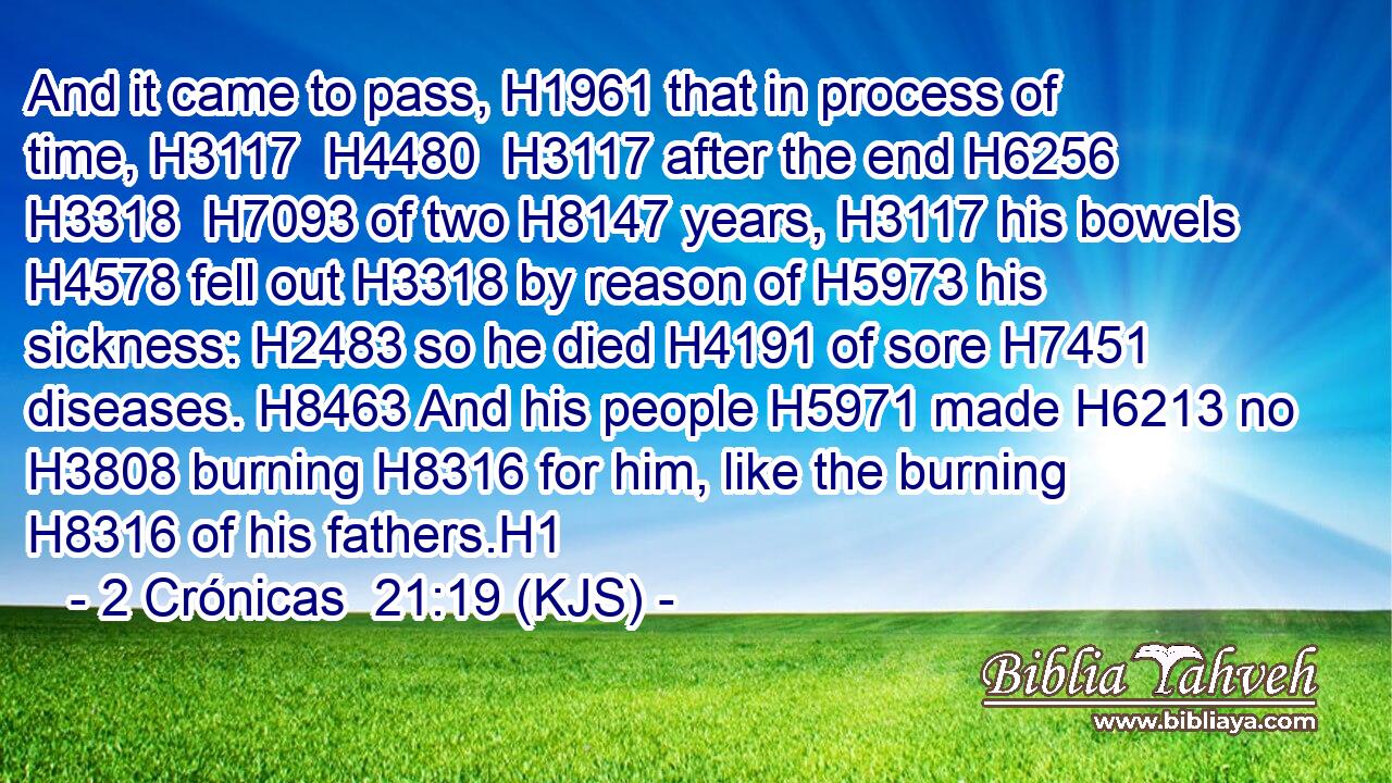 And it came to pass, H1961 that in process of time, H3117  H4480  H3117 after the end H6256  H3318  H7093 of two H8147 years, H3117 his bowels H4578 fell out H3318 by reason of H5973 his sickness: H2483 so he died H4191 of sore H7451 diseases. H8463 And his people H5971 made H6213 no H3808 burning H8316 for him, like the burning H8316 of his fathers.H1