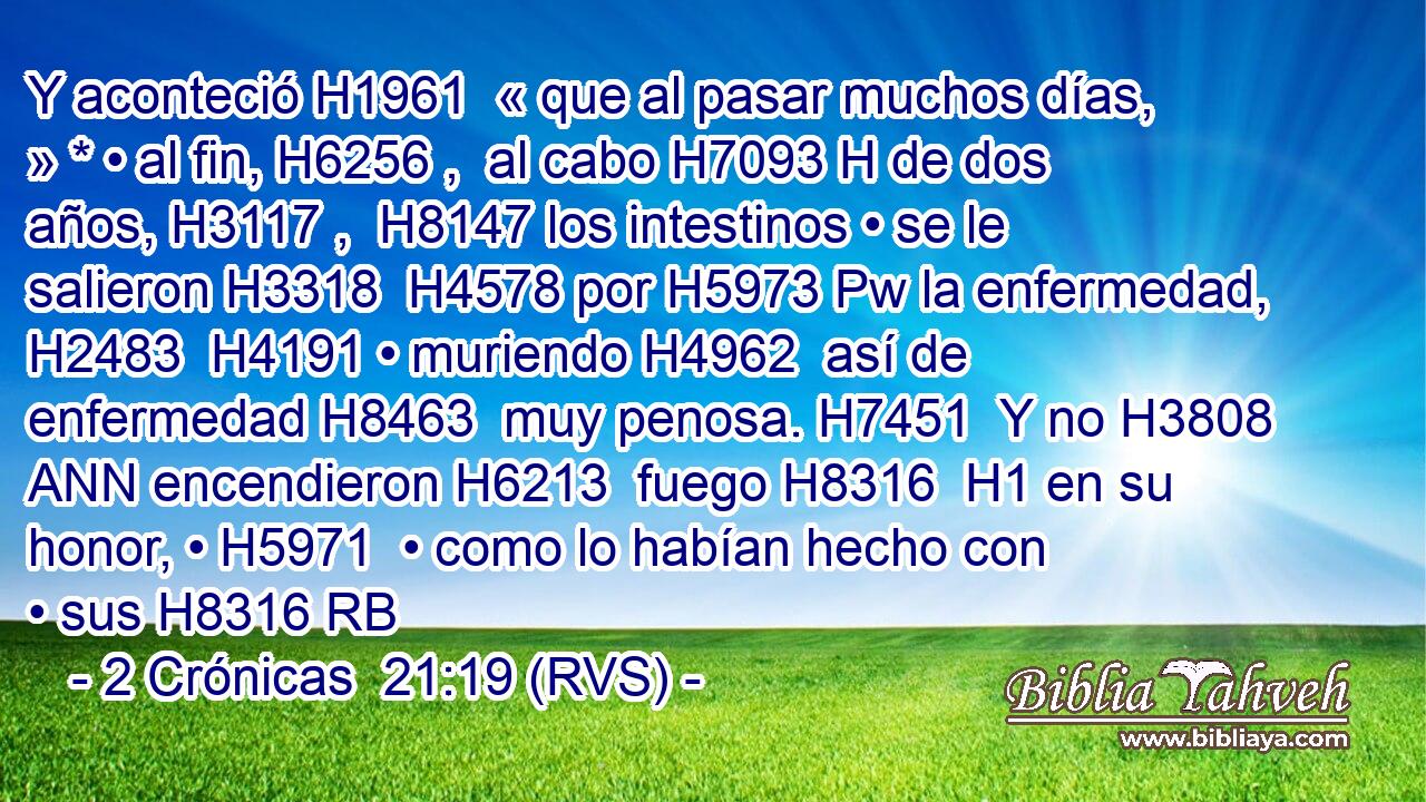 Y aconteció H1961  « que al pasar muchos días, » * • al fin, H6256 ,  al cabo H7093 H de dos años, H3117 ,  H8147 los intestinos • se le salieron H3318  H4578 por H5973 Pw la enfermedad, H2483  H4191 • muriendo H4962  así de enfermedad H8463  muy penosa. H7451  Y no H3808 ANN encendieron H6213  fuego H8316  H1 en su honor, • H5971  • como lo habían hecho con • sus H8316 RB