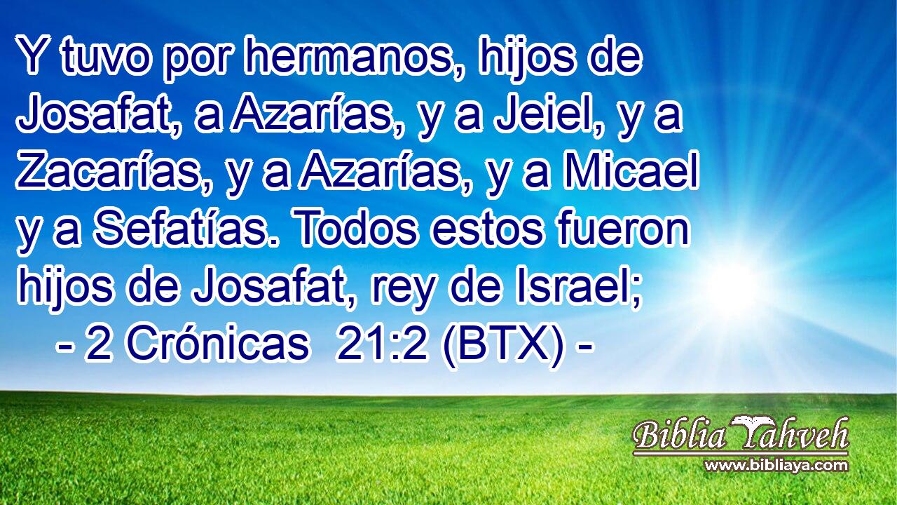 Y tuvo por hermanos, hijos de Josafat, a Azarías, y a Jeiel, y a Zacarías, y a Azarías, y a Micael y a Sefatías. Todos estos fueron hijos de Josafat, rey de Israel;