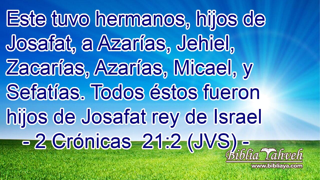 Este tuvo hermanos, hijos de Josafat, a Azarías, Jehiel, Zacarías, Azarías, Micael, y Sefatías. Todos éstos fueron hijos de Josafat rey de Israel
