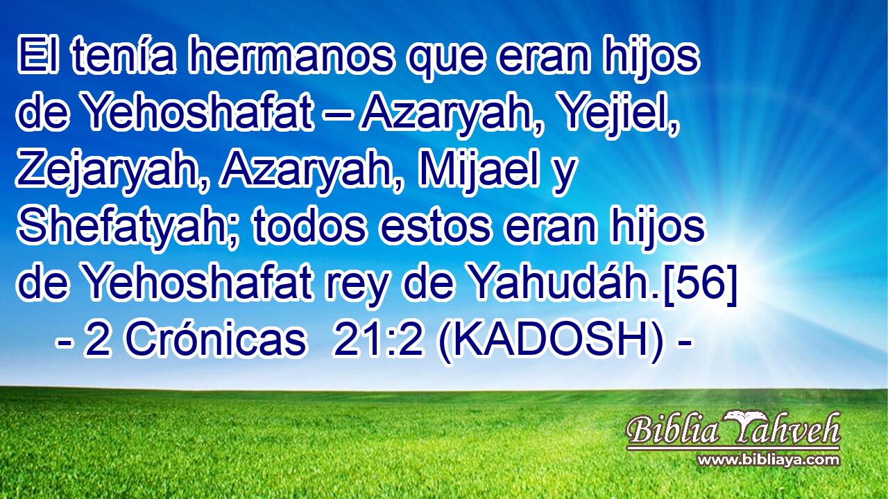  El tenía hermanos que eran hijos de Yehoshafat – Azaryah, Yejiel, Zejaryah, Azaryah, Mijael y Shefatyah; todos estos eran hijos de Yehoshafat rey de Yahudáh.[56] 