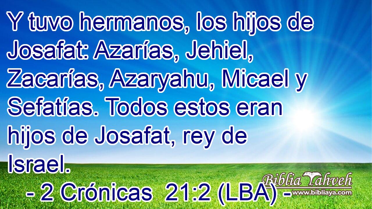Y tuvo hermanos, los hijos de Josafat: Azarías, Jehiel, Zacarías, Azaryahu, Micael y Sefatías. Todos estos eran hijos de Josafat, rey de Israel.