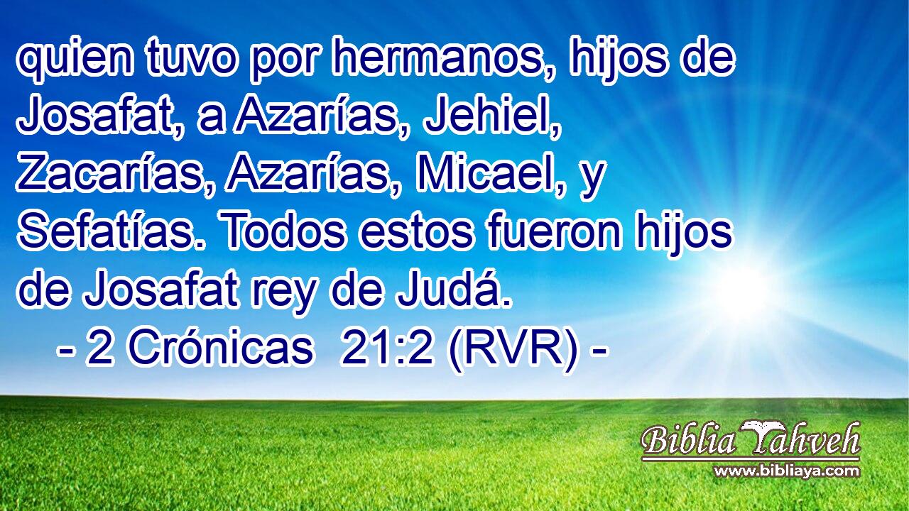quien tuvo por hermanos, hijos de Josafat, a Azarías, Jehiel, Zacarías, Azarías, Micael, y Sefatías. Todos estos fueron hijos de Josafat rey de Judá.