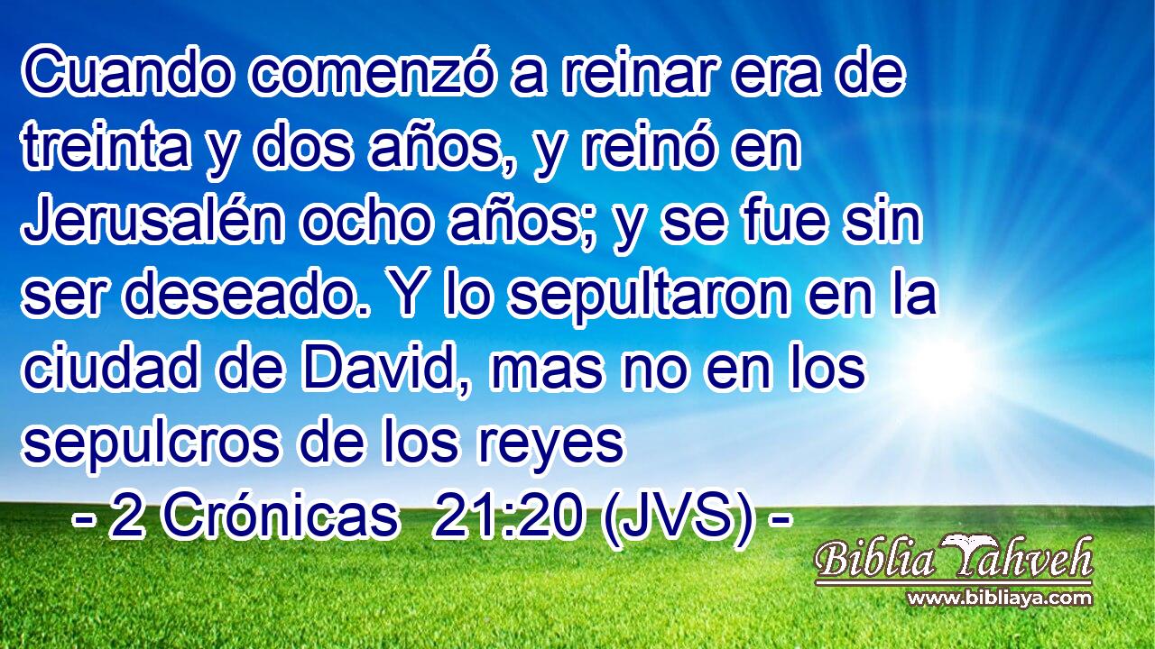Cuando comenzó a reinar era de treinta y dos años, y reinó en Jerusalén ocho años; y se fue sin ser deseado. Y lo sepultaron en la ciudad de David, mas no en los sepulcros de los reyes