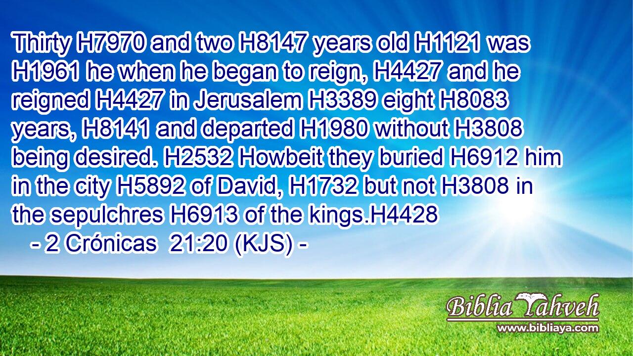 Thirty H7970 and two H8147 years old H1121 was H1961 he when he began to reign, H4427 and he reigned H4427 in Jerusalem H3389 eight H8083 years, H8141 and departed H1980 without H3808 being desired. H2532 Howbeit they buried H6912 him in the city H5892 of David, H1732 but not H3808 in the sepulchres H6913 of the kings.H4428