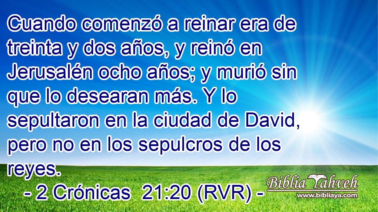 Cuando comenzó a reinar era de treinta y dos años, y reinó en Jerusalén ocho años; y murió sin que lo desearan más. Y lo sepultaron en la ciudad de David, pero no en los sepulcros de los reyes.