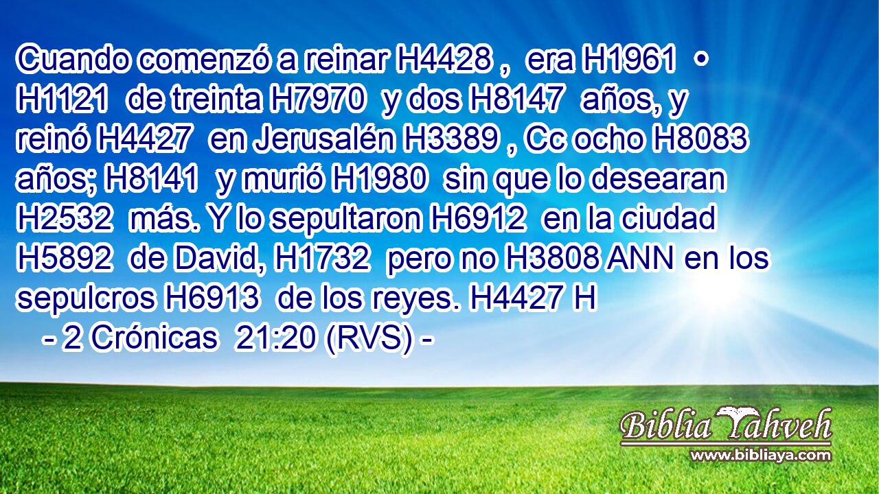 Cuando comenzó a reinar H4428 ,  era H1961  • H1121  de treinta H7970  y dos H8147  años, y reinó H4427  en Jerusalén H3389 , Cc ocho H8083  años; H8141  y murió H1980  sin que lo desearan H2532  más. Y lo sepultaron H6912  en la ciudad H5892  de David, H1732  pero no H3808 ANN en los sepulcros H6913  de los reyes. H4427 H 