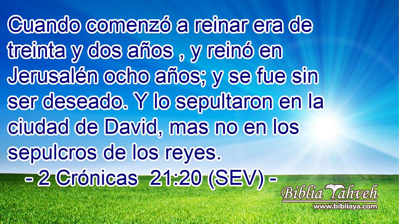 Cuando comenzó a reinar era de treinta y dos años , y reinó en Jerusalén ocho años; y se fue sin ser deseado. Y lo sepultaron en la ciudad de David, mas no en los sepulcros de los reyes.