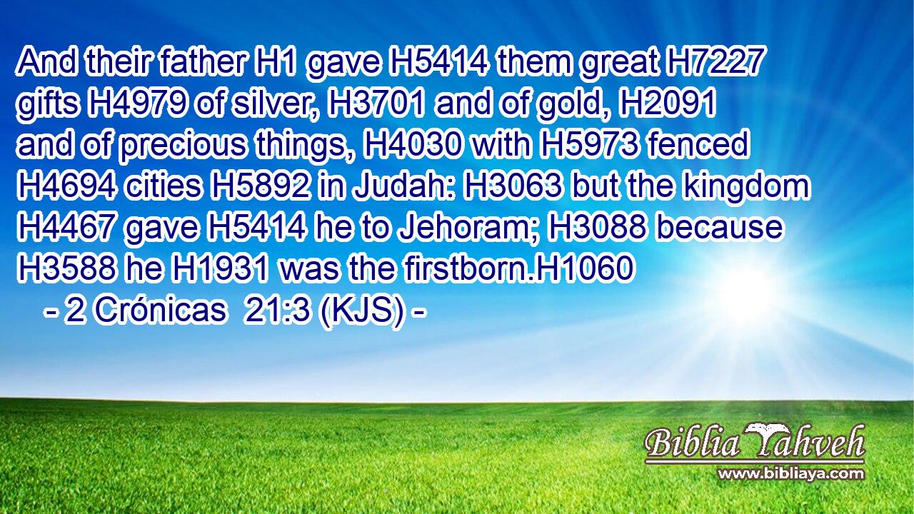 And their father H1 gave H5414 them great H7227 gifts H4979 of silver, H3701 and of gold, H2091 and of precious things, H4030 with H5973 fenced H4694 cities H5892 in Judah: H3063 but the kingdom H4467 gave H5414 he to Jehoram; H3088 because H3588 he H1931 was the firstborn.H1060