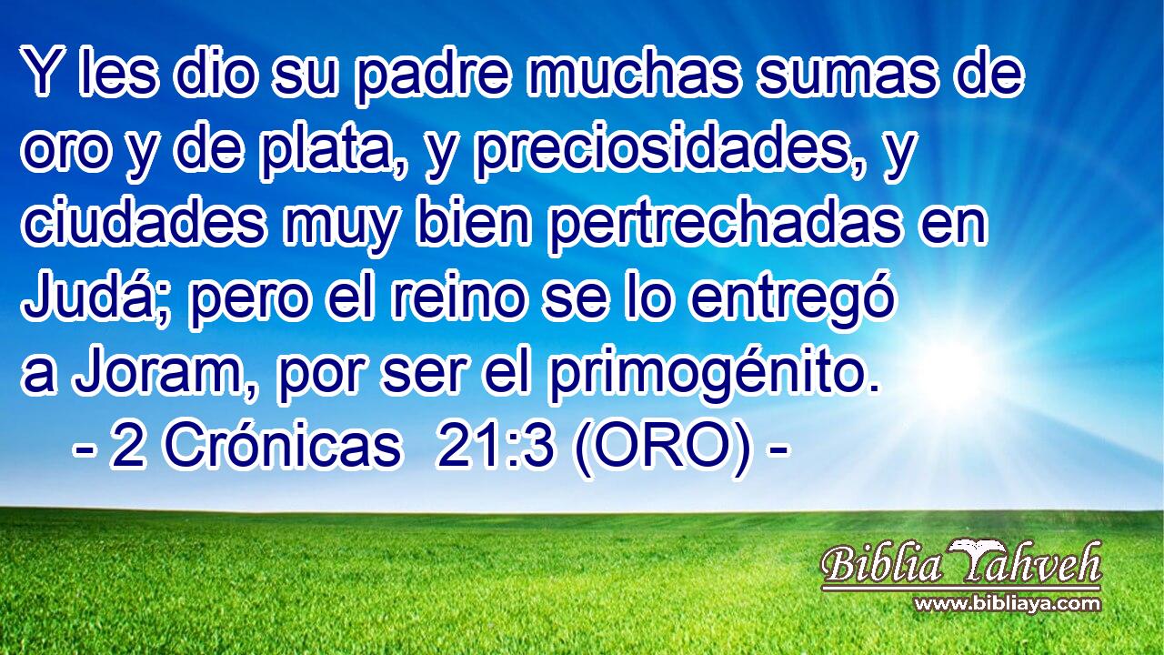  Y les dio su padre muchas sumas de oro y de plata, y preciosidades, y ciudades muy bien pertrechadas en Judá; pero el reino se lo entregó a Joram, por ser el primogénito. 