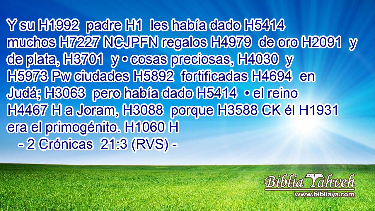 Y su H1992  padre H1  les había dado H5414  muchos H7227 NCJPFN regalos H4979  de oro H2091  y de plata, H3701  y • cosas preciosas, H4030  y H5973 Pw ciudades H5892  fortificadas H4694  en Judá; H3063  pero había dado H5414  • el reino H4467 H a Joram, H3088  porque H3588 CK él H1931  era el primogénito. H1060 H 