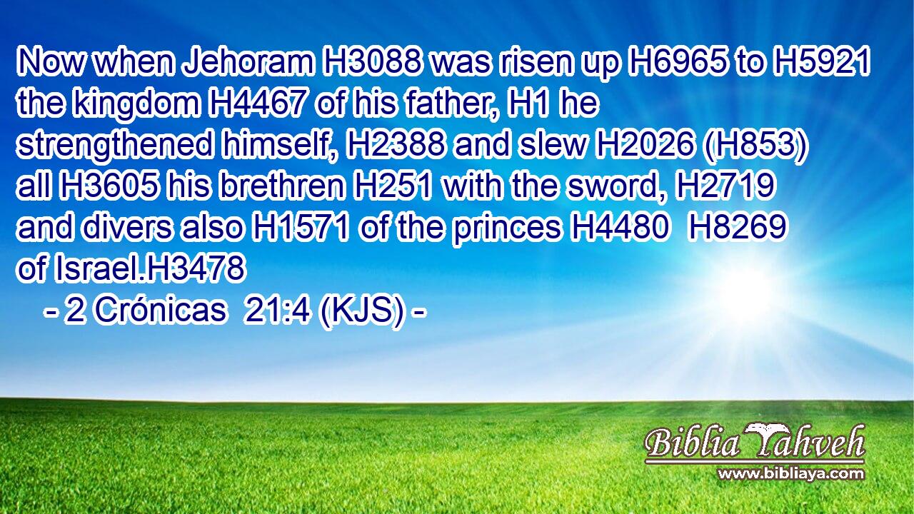 Now when Jehoram H3088 was risen up H6965 to H5921 the kingdom H4467 of his father, H1 he strengthened himself, H2388 and slew H2026 (H853) all H3605 his brethren H251 with the sword, H2719 and divers also H1571 of the princes H4480  H8269 of Israel.H3478