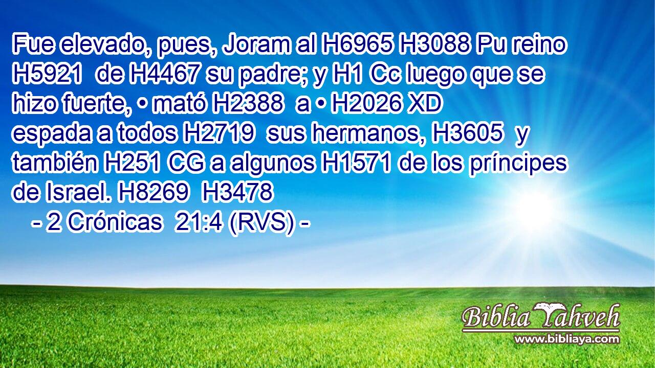 Fue elevado, pues, Joram al H6965 H3088 Pu reino H5921  de H4467 su padre; y H1 Cc luego que se hizo fuerte, • mató H2388  a • H2026 XD espada a todos H2719  sus hermanos, H3605  y también H251 CG a algunos H1571 de los príncipes de Israel. H8269  H3478 