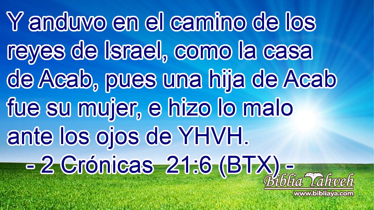 Y anduvo en el camino de los reyes de Israel, como la casa de Acab, pues una hija de Acab fue su mujer, e hizo lo malo ante los ojos de YHVH.