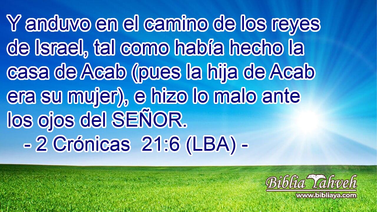 Y anduvo en el camino de los reyes de Israel, tal como había hecho la casa de Acab (pues la hija de Acab era su mujer), e hizo lo malo ante los ojos del SEÑOR.