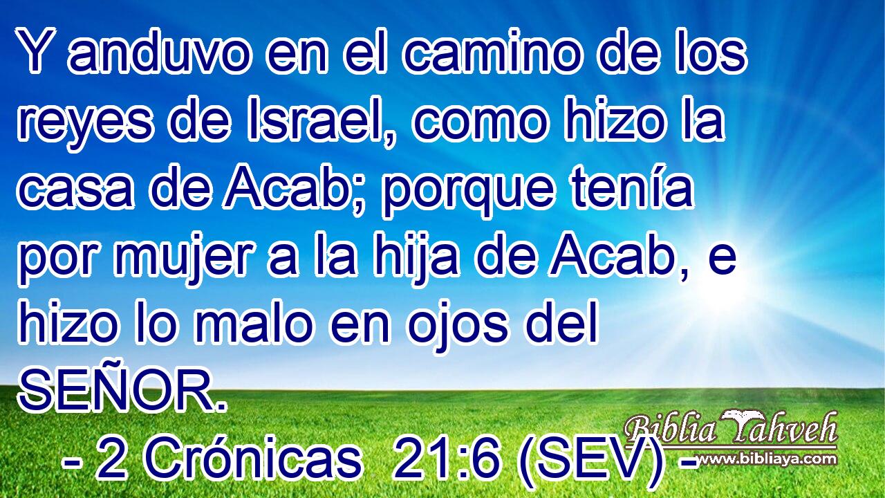 Y anduvo en el camino de los reyes de Israel, como hizo la casa de Acab; porque tenía por mujer a la hija de Acab, e hizo lo malo en ojos del SEÑOR.