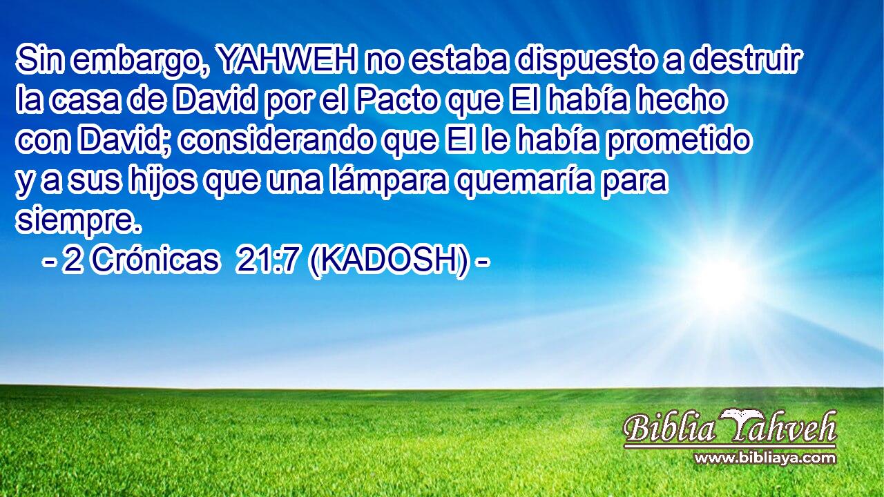  Sin embargo, YAHWEH no estaba dispuesto a destruir la casa de David por el Pacto que El había hecho con David; considerando que El le había prometido y a sus hijos que una lámpara quemaría para siempre. 