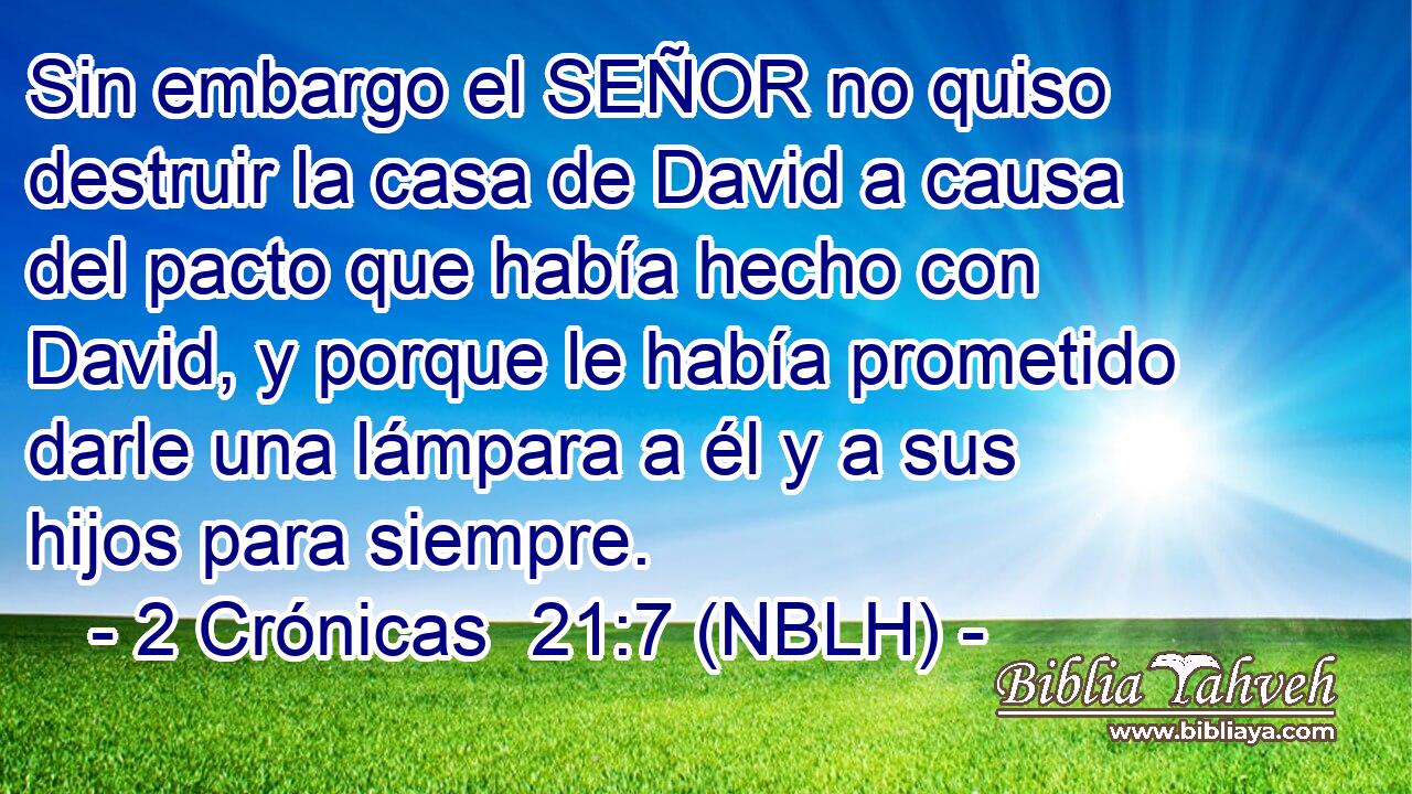  Sin embargo el SEÑOR no quiso destruir la casa de David a causa del pacto que había hecho con David, y porque le había prometido darle una lámpara a él y a sus hijos para siempre. 