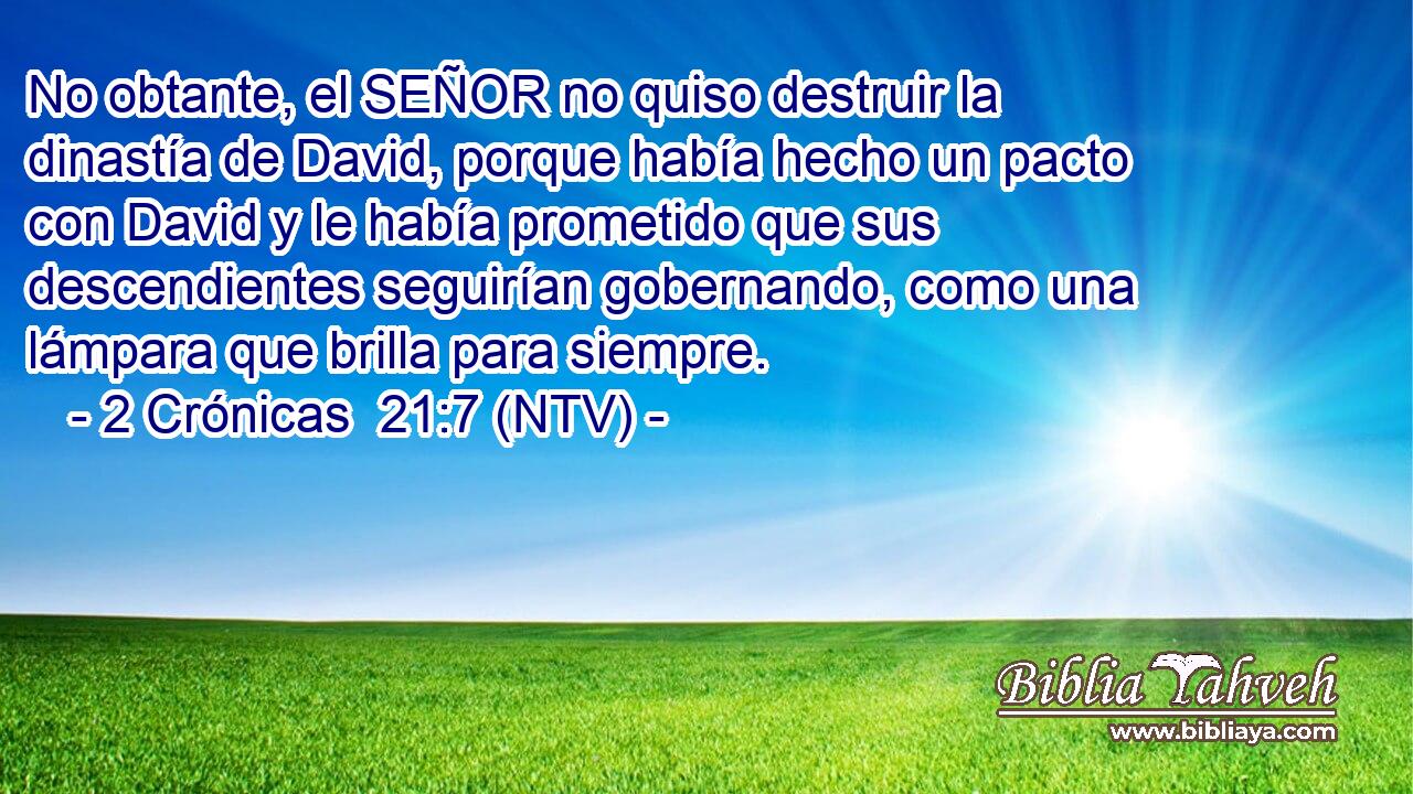 No obtante, el SEÑOR no quiso destruir la dinastía de David, porque había hecho un pacto con David y le había prometido que sus descendientes seguirían gobernando, como una lámpara que brilla para siempre.