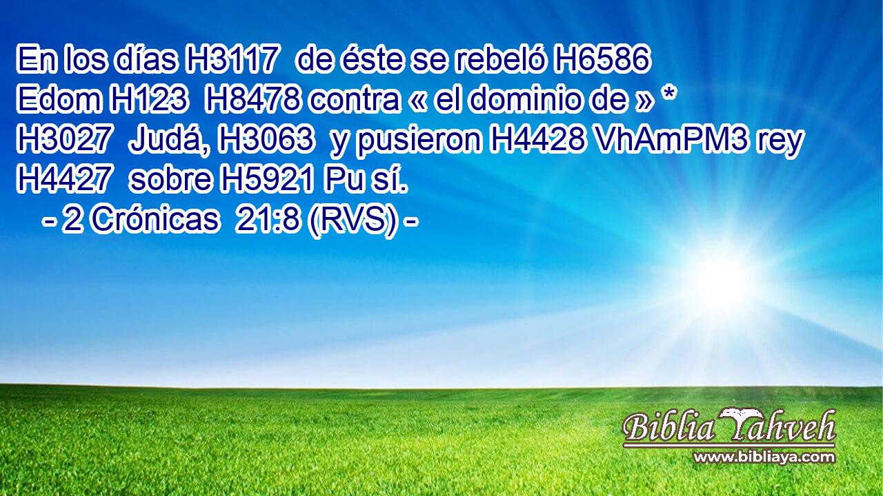 En los días H3117  de éste se rebeló H6586  Edom H123  H8478 contra « el dominio de » * H3027  Judá, H3063  y pusieron H4428 VhAmPM3 rey H4427  sobre H5921 Pu sí. 