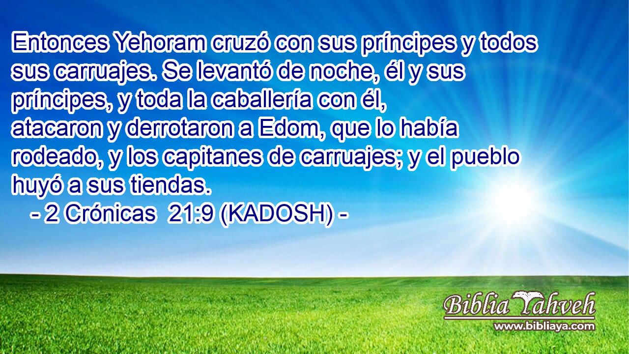  Entonces Yehoram cruzó con sus príncipes y todos sus carruajes. Se levantó de noche, él y sus príncipes, y toda la caballería con él, atacaron y derrotaron a Edom, que lo había rodeado, y los capitanes de carruajes; y el pueblo huyó a sus tiendas. 