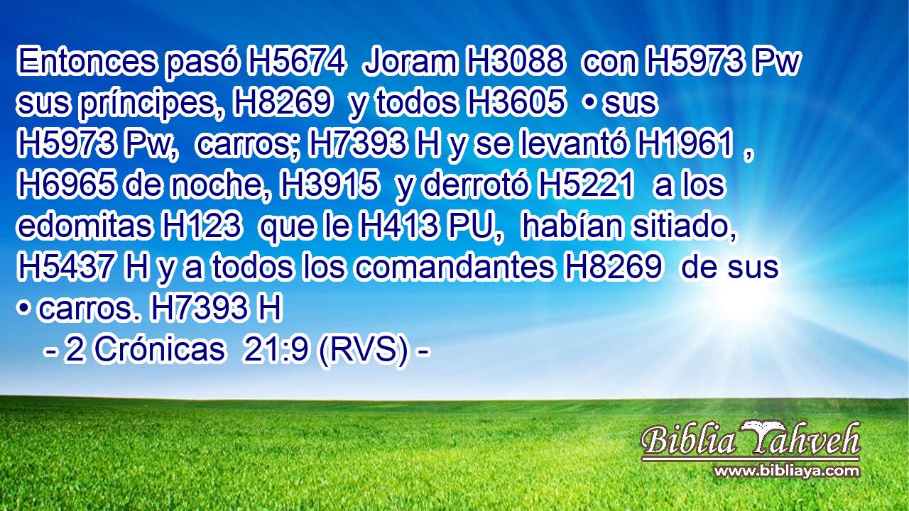 Entonces pasó H5674  Joram H3088  con H5973 Pw sus príncipes, H8269  y todos H3605  • sus H5973 Pw,  carros; H7393 H y se levantó H1961 ,  H6965 de noche, H3915  y derrotó H5221  a los edomitas H123  que le H413 PU,  habían sitiado, H5437 H y a todos los comandantes H8269  de sus • carros. H7393 H 