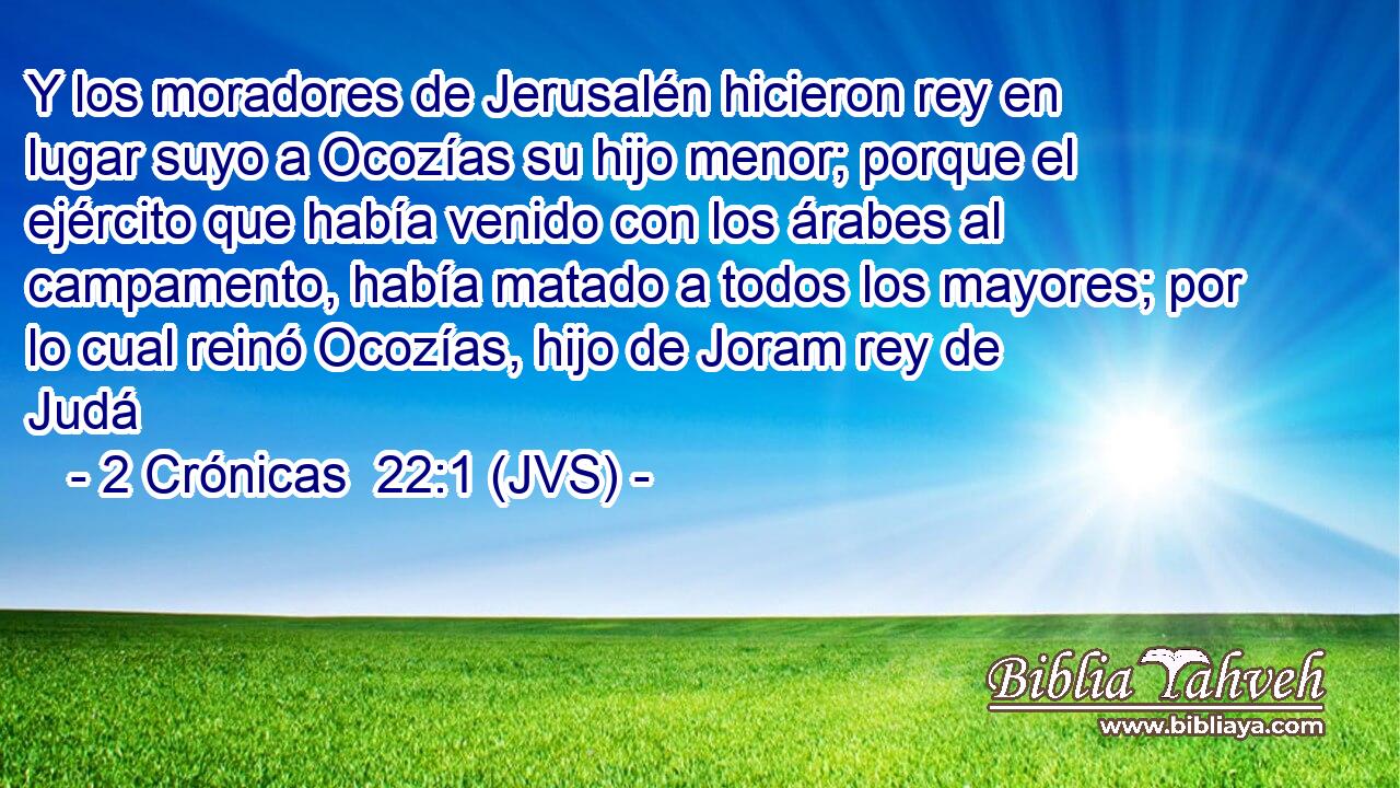 Y los moradores de Jerusalén hicieron rey en lugar suyo a Ocozías su hijo menor; porque el ejército que había venido con los árabes al campamento, había matado a todos los mayores; por lo cual reinó Ocozías, hijo de Joram rey de Judá