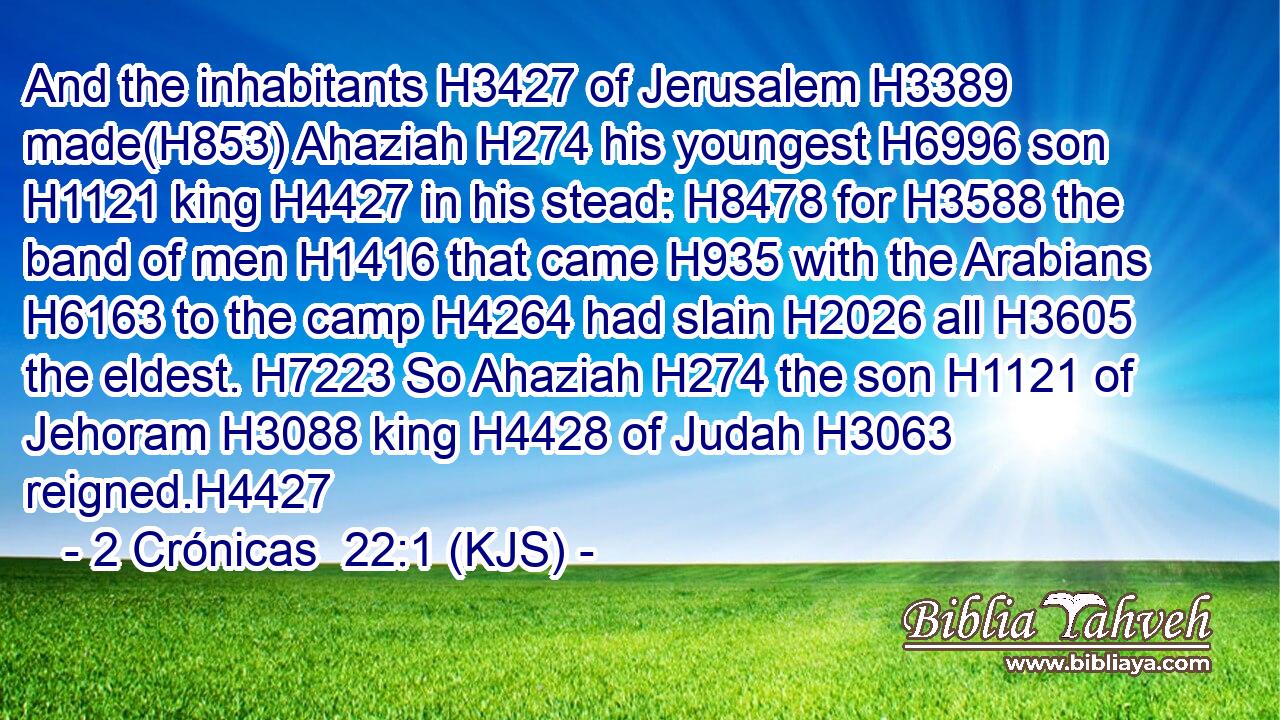 And the inhabitants H3427 of Jerusalem H3389 made(H853) Ahaziah H274 his youngest H6996 son H1121 king H4427 in his stead: H8478 for H3588 the band of men H1416 that came H935 with the Arabians H6163 to the camp H4264 had slain H2026 all H3605 the eldest. H7223 So Ahaziah H274 the son H1121 of Jehoram H3088 king H4428 of Judah H3063 reigned.H4427