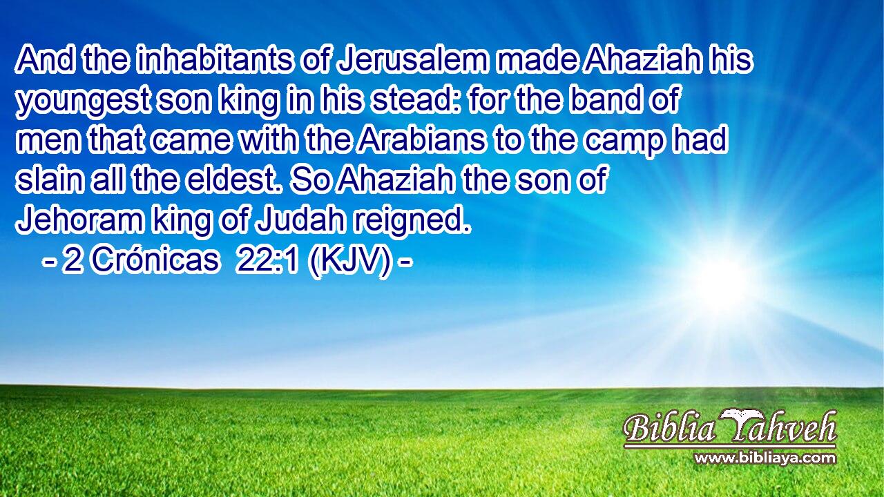 And the inhabitants of Jerusalem made Ahaziah his youngest son king in his stead: for the band of men that came with the Arabians to the camp had slain all the eldest. So Ahaziah the son of Jehoram king of Judah reigned.