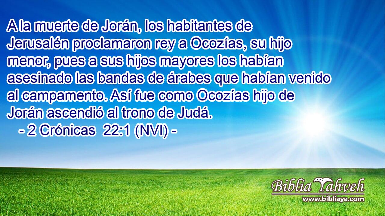  A la muerte de Jorán, los habitantes de Jerusalén proclamaron rey a Ocozías, su hijo menor, pues a sus hijos mayores los habían asesinado las bandas de árabes que habían venido al campamento. Así fue como Ocozías hijo de Jorán ascendió al trono de Judá. 