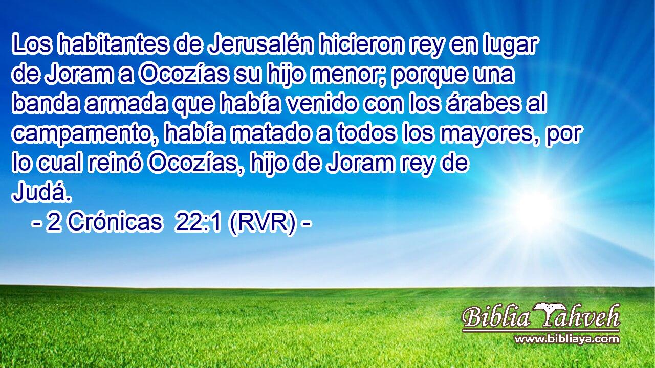 Los habitantes de Jerusalén hicieron rey en lugar de Joram a Ocozías su hijo menor; porque una banda armada que había venido con los árabes al campamento, había matado a todos los mayores, por lo cual reinó Ocozías, hijo de Joram rey de Judá.