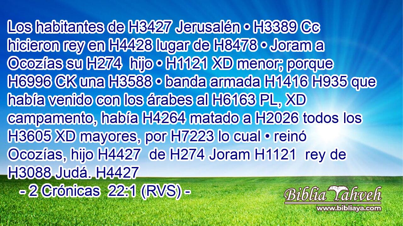 Los habitantes de H3427 Jerusalén • H3389 Cc hicieron rey en H4428 lugar de H8478 • Joram a Ocozías su H274  hijo • H1121 XD menor; porque H6996 CK una H3588 • banda armada H1416 H935 que había venido con los árabes al H6163 PL, XD campamento, había H4264 matado a H2026 todos los H3605 XD mayores, por H7223 lo cual • reinó Ocozías, hijo H4427  de H274 Joram H1121  rey de H3088 Judá. H4427  
