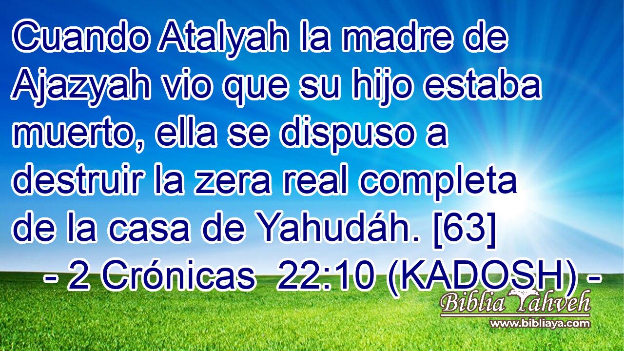  Cuando Atalyah la madre de Ajazyah vio que su hijo estaba muerto, ella se dispuso a destruir la zera real completa de la casa de Yahudáh. [63] 