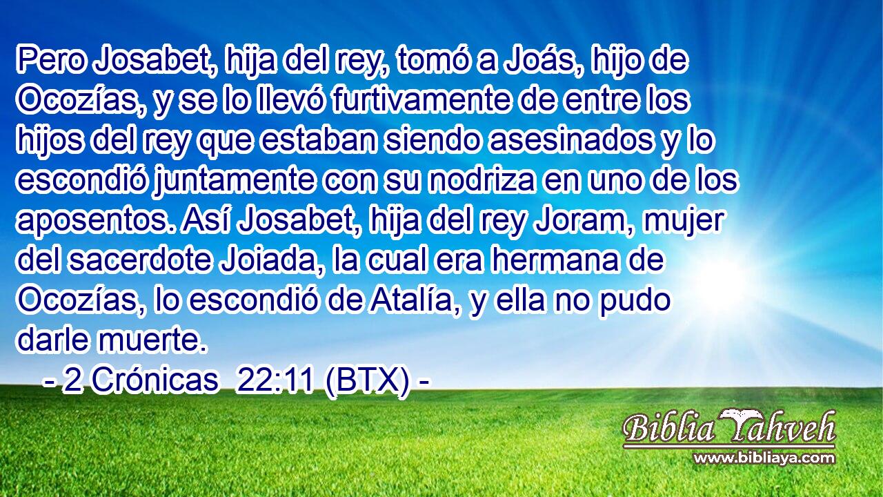 Pero Josabet, hija del rey, tomó a Joás, hijo de Ocozías, y se lo llevó furtivamente de entre los hijos del rey que estaban siendo asesinados y lo escondió juntamente con su nodriza en uno de los aposentos. Así Josabet, hija del rey Joram, mujer del sacerdote Joiada, la cual era hermana de Ocozías, lo escondió de Atalía, y ella no pudo darle muerte.