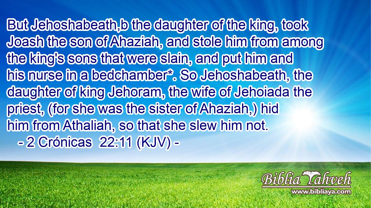 But Jehoshabeath,b the daughter of the king, took Joash the son of Ahaziah, and stole him from among the king's sons that were slain, and put him and his nurse in a bedchamber*. So Jehoshabeath, the daughter of king Jehoram, the wife of Jehoiada the priest, (for she was the sister of Ahaziah,) hid him from Athaliah, so that she slew him not.
