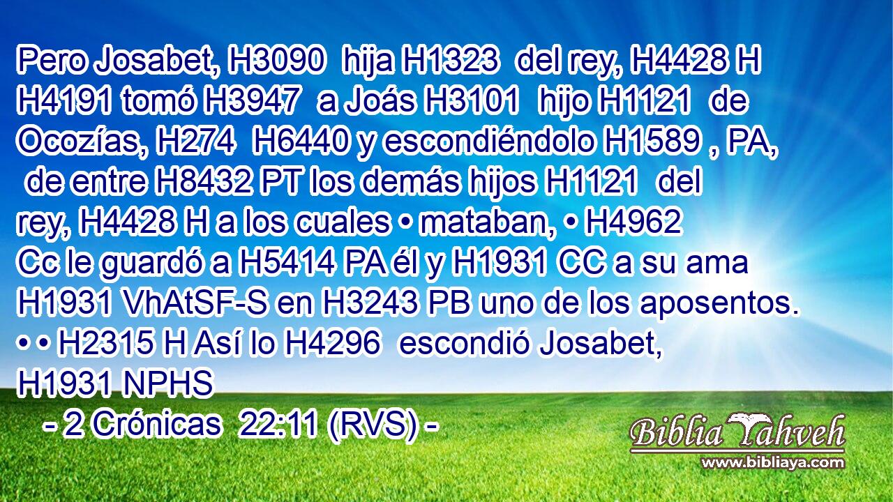 Pero Josabet, H3090  hija H1323  del rey, H4428 H H4191 tomó H3947  a Joás H3101  hijo H1121  de Ocozías, H274  H6440 y escondiéndolo H1589 , PA,  de entre H8432 PT los demás hijos H1121  del rey, H4428 H a los cuales • mataban, • H4962 Cc le guardó a H5414 PA él y H1931 CC a su ama H1931 VhAtSF-S en H3243 PB uno de los aposentos. • • H2315 H Así lo H4296  escondió Josabet, H1931 NPHS