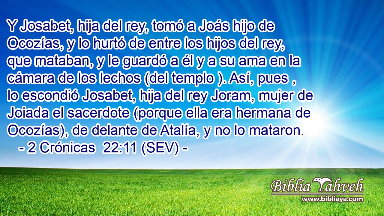 Y Josabet, hija del rey, tomó a Joás hijo de Ocozías, y lo hurtó de entre los hijos del rey, que mataban, y le guardó a él y a su ama en la cámara de los lechos (del templo ). Así, pues , lo escondió Josabet, hija del rey Joram, mujer de Joiada el sacerdote (porque ella era hermana de Ocozías), de delante de Atalía, y no lo mataron.
