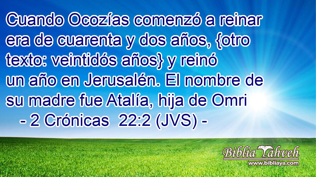 Cuando Ocozías comenzó a reinar era de cuarenta y dos años, {otro texto: veintidós años} y reinó un año en Jerusalén. El nombre de su madre fue Atalía, hija de Omri